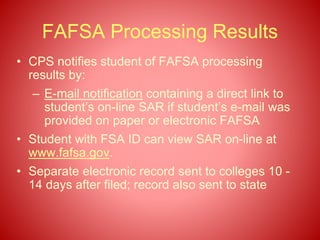 FAFSA Processing Results
• CPS notifies student of FAFSA processing
results by:
– E-mail notification containing a direct link to
student’s on-line SAR if student’s e-mail was
provided on paper or electronic FAFSA
• Student with FSA ID can view SAR on-line at
www.fafsa.gov.
• Separate electronic record sent to colleges 10 -
14 days after filed; record also sent to state
 