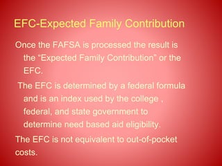 EFC-Expected Family Contribution
Once the FAFSA is processed the result is
the “Expected Family Contribution” or the
EFC.
The EFC is determined by a federal formula
and is an index used by the college ,
federal, and state government to
determine need based aid eligibility.
The EFC is not equivalent to out-of-pocket
costs.
 