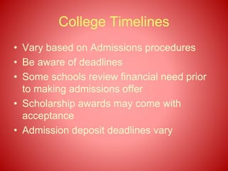 College Timelines
• Vary based on Admissions procedures
• Be aware of deadlines
• Some schools review financial need prior
to making admissions offer
• Scholarship awards may come with
acceptance
• Admission deposit deadlines vary
 