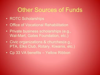 Other Sources of Funds
• ROTC Scholarships
• Office of Vocational Rehabilitation
• Private business scholarships (e.g.,
Wal-Mart, Gates Foundation, etc.)
• Civic organizations & churches(e.g.,
PTA, Elks Club, Rotary, Kiwanis, etc.)
• Cp 33 VA benefits – Yellow Ribbon
 