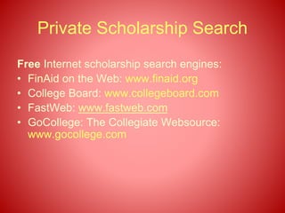 Private Scholarship Search
Free Internet scholarship search engines:
• FinAid on the Web: www.finaid.org
• College Board: www.collegeboard.com
• FastWeb: www.fastweb.com
• GoCollege: The Collegiate Websource:
www.gocollege.com
 