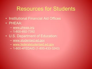 Resources for Students
• Institutional Financial Aid Offices
• PHEAA:
– www.pheaa.org
– 1-800-692-7392
• U.S. Department of Education:
– www.studentaid.ed.gov
– www.federalstudentaid.ed.gov
– 1-800-4FEDAID (1-800-433-3243)
 