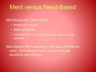 Merit versus Need-Based
Merit-Based Aid (Need blind)
• Academic record
• Skills or talents
• Involvement - community service; extracurricular
activities
Need-Based Aid = awarded on the basis of financial
need. Re-evaluated each year as financial
situations may change.
 