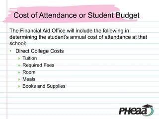 Cost of Attendance or Student Budget
The Financial Aid Office will include the following in
determining the student’s annual cost of attendance at that
school:
• Direct College Costs
   »   Tuition
   »   Required Fees
   »   Room
   »   Meals
   »   Books and Supplies
 