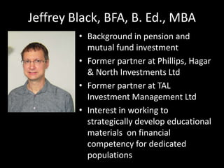 Jeffrey Black, BFA, B. Ed., MBA
• Background in pension and
mutual fund investment
• Former partner at Phillips, Hagar
& North Investments Ltd
• Former partner at TAL
Investment Management Ltd
• Interest in working to
strategically develop educational
materials on financial
competency for dedicated
populations
 
