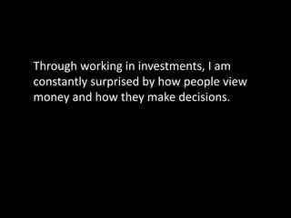 Through working in investments, I am
constantly surprised by how people view
money and how they make decisions.
 