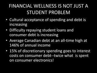 FINANCIAL WELLNESS IS NOT JUST A
STUDENT PROBLEM
• Cultural acceptance of spending and debt is
increasing
• Difficulty repaying student loans and
consumer debt is increasing
• Average Canadian debt at an all-time high at
146% of annual income
• 15% of discretionary spending goes to interest
costs on consumer debt--twice what is spent
on consumer electronics!
 