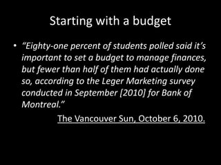 Starting with a budget
• “Eighty-one percent of students polled said it’s
important to set a budget to manage finances,
but fewer than half of them had actually done
so, according to the Leger Marketing survey
conducted in September [2010] for Bank of
Montreal.”
The Vancouver Sun, October 6, 2010.
 