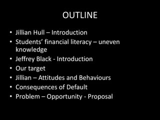 OUTLINE
• Jillian Hull – Introduction
• Students’ financial literacy – uneven
knowledge
• Jeffrey Black - Introduction
• Our target
• Jillian – Attitudes and Behaviours
• Consequences of Default
• Problem – Opportunity - Proposal
 
