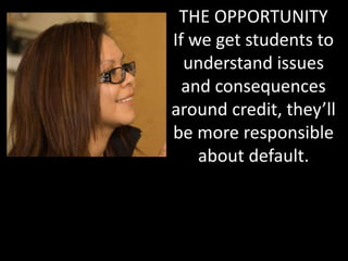 THE OPPORTUNITY
If we get students to
understand issues
and consequences
around credit, they’ll
be more responsible
about default.
 
