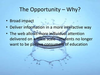 The Opportunity – Why?
• Broad impact
• Deliver information in a more interactive way
• The web allows more individual attention
delivered on a mass scale –students no longer
want to be passive consumers of education
 