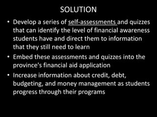 SOLUTION
• Develop a series of self-assessments and quizzes
that can identify the level of financial awareness
students have and direct them to information
that they still need to learn
• Embed these assessments and quizzes into the
province's financial aid application
• Increase information about credit, debt,
budgeting, and money management as students
progress through their programs
 