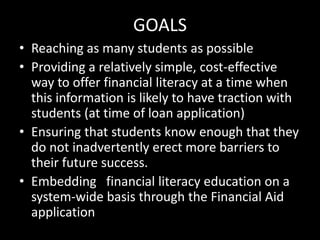 GOALS
• Reaching as many students as possible
• Providing a relatively simple, cost-effective
way to offer financial literacy at a time when
this information is likely to have traction with
students (at time of loan application)
• Ensuring that students know enough that they
do not inadvertently erect more barriers to
their future success.
• Embedding financial literacy education on a
system-wide basis through the Financial Aid
application
 