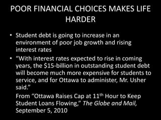 POOR FINANCIAL CHOICES MAKES LIFE
HARDER
• Student debt is going to increase in an
environment of poor job growth and rising
interest rates
• “With interest rates expected to rise in coming
years, the $15-billion in outstanding student debt
will become much more expensive for students to
service, and for Ottawa to administer, Mr. Usher
said.”
From “Ottawa Raises Cap at 11th Hour to Keep
Student Loans Flowing,” The Globe and Mail,
September 5, 2010
 