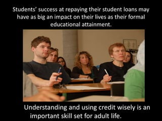Students’ success at repaying their student loans may
have as big an impact on their lives as their formal
educational attainment.
Understanding and using credit wisely is an
important skill set for adult life.
 