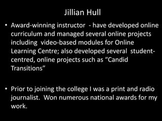 • Award-winning instructor - have developed online
curriculum and managed several online projects
including video-based modules for Online
Learning Centre; also developed several student-
centred, online projects such as “Candid
Transitions”
• Prior to joining the college I was a print and radio
journalist. Won numerous national awards for my
work.
Jillian Hull
 