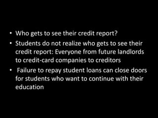 • Who gets to see their credit report?
• Students do not realize who gets to see their
credit report: Everyone from future landlords
to credit-card companies to creditors
• Failure to repay student loans can close doors
for students who want to continue with their
education
 