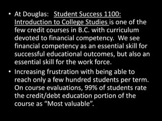• At Douglas: Student Success 1100:
Introduction to College Studies is one of the
few credit courses in B.C. with curriculum
devoted to financial competency. We see
financial competency as an essential skill for
successful educational outcomes, but also an
essential skill for the work force.
• Increasing frustration with being able to
reach only a few hundred students per term.
On course evaluations, 99% of students rate
the credit/debt education portion of the
course as “Most valuable”.
 
