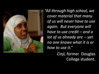 “All through high school, we
cover material that many
of us will never have to use
again. But everyone will
have to use credit – and a
lot of us already are -- yet
no one knows what it is or
how to use it.”
Cinji, former Douglas
College student.
 
