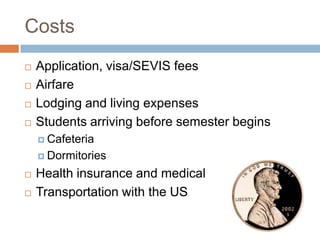 Costs





Application, visa/SEVIS fees
Airfare
Lodging and living expenses
Students arriving before semester begins
 Cafeteria
 Dormitories




Health insurance and medical
Transportation with the US

 