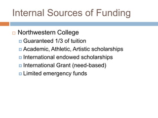 Internal Sources of Funding


Northwestern College
 Guaranteed

1/3 of tuition
 Academic, Athletic, Artistic scholarships
 International endowed scholarships
 International Grant (need-based)
 Limited emergency funds

 