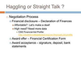 Haggling or Straight Talk ?


Negotiation Process
 Financial

disclosure – Declaration of Finances

 Affordable?

Let’s make a deal!
 High need? Need more data


CSS Financial Aid Profile:
http://student.collegeboard.org/css-financial-aid-profile

offer – Financial Certification Form
 Award acceptance – signature, deposit, bank
statements
 Award

 