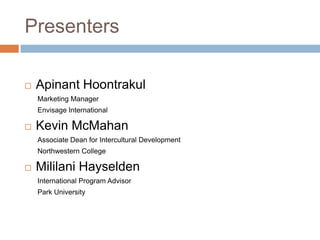 Presenters


Apinant Hoontrakul
Marketing Manager
Envisage International



Kevin McMahan
Associate Dean for Intercultural Development
Northwestern College



Mililani Hayselden
International Program Advisor

Park University

 