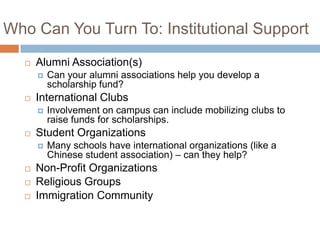 Who Can You Turn To: Institutional Support


Alumni Association(s)




International Clubs








Involvement on campus can include mobilizing clubs to
raise funds for scholarships.

Student Organizations




Can your alumni associations help you develop a
scholarship fund?

Many schools have international organizations (like a
Chinese student association) – can they help?

Non-Profit Organizations
Religious Groups
Immigration Community

 