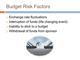 Budget Risk Factors






Exchange rate fluctuations
Interruption of funds (life changing event)
Inability to stick to a budget
Withdrawal of funds from sponsor

 