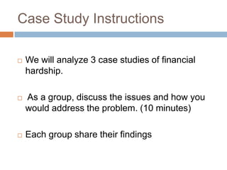 Case Study Instructions


We will analyze 3 case studies of financial
hardship.



As a group, discuss the issues and how you
would address the problem. (10 minutes)



Each group share their findings

 