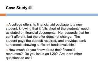 Case Study #1

A college offers its financial aid package to a new
student, knowing that it falls short of the students’ need
as stated on financial documents. He responds that he
can’t afford it, but the offer does not change. The
student pays the deposit required, and provides bank
statements showing sufficient funds available.
 How much do you know about their financial
resources? Do you issue an I-20? Are there other
questions to ask?


 