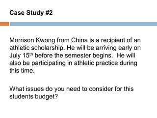 Case Study #2

Morrison Kwong from China is a recipient of an
athletic scholarship. He will be arriving early on
July 15th before the semester begins. He will
also be participating in athletic practice during
this time.
What issues do you need to consider for this
students budget?

 