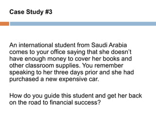 Case Study #3

An international student from Saudi Arabia
comes to your office saying that she doesn’t
have enough money to cover her books and
other classroom supplies. You remember
speaking to her three days prior and she had
purchased a new expensive car.

How do you guide this student and get her back
on the road to financial success?

 