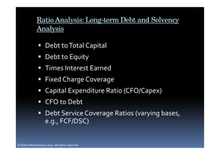 Ratio Analysis: Long-term Debt and Solvency
              Analysis

                     Debt to Total Capital
                     Debt to Equity
                     Times Interest Earned
                     Fixed Charge Coverage
                     Capital Expenditure Ratio (CFO/Capex)
                     CFO to Debt
                     Debt Service Coverage Ratios (varying bases,
                     e.g., FCF/DSC)


© Robin Bhattacharya 2010. All rights reserved.
 
