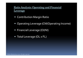 Ratio Analysis: Operating and Financial
              Leverage

                     Contribution Margin Ratio

                     Operating Leverage (CM/Operating Income)

                     Financial Leverage (OI/NI)

                     Total Leverage (OL x FL)




© Robin Bhattacharya 2010. All rights reserved.
 