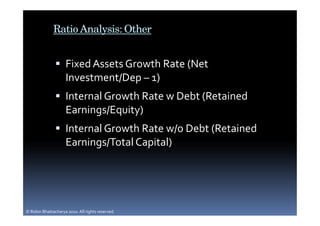 Ratio Analysis: Other


                     Fixed Assets Growth Rate (Net
                     Investment/Dep – 1)
                     Internal Growth Rate w Debt (Retained
                     Earnings/Equity)
                     Internal Growth Rate w/o Debt (Retained
                     Earnings/Total Capital)




© Robin Bhattacharya 2010. All rights reserved.
 