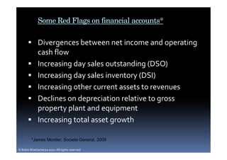 Some Red Flags on financial accounts*

              Divergences between net income and operating
              cash flow
              Increasing day sales outstanding (DSO)
              Increasing day sales inventory (DSI)
              Increasing other current assets to revenues
              Declines on depreciation relative to gross
              property plant and equipment
              Increasing total asset growth

         *James Montier, Societe General, 2008

© Robin Bhattacharya 2010. All rights reserved.
 