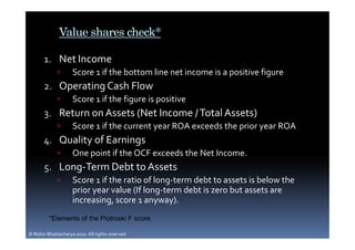 Value shares check*

       1. Net Income
                    Score 1 if the bottom line net income is a positive figure
       2. Operating Cash Flow
                    Score 1 if the figure is positive
       3. Return on Assets (Net Income / Total Assets)
                    Score 1 if the current year ROA exceeds the prior year ROA
       4. Quality of Earnings
                    One point if the OCF exceeds the Net Income.
       5. Long-Term Debt to Assets
                    Score 1 if the ratio of long-term debt to assets is below the
                    prior year value (If long-term debt is zero but assets are
                    increasing, score 1 anyway).
         *Elements of the Piotroski F score

© Robin Bhattacharya 2010. All rights reserved.
 