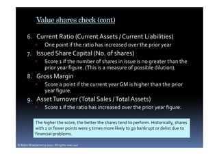 Value shares check (cont)

       6. Current Ratio (Current Assets / Current Liabilities)
                    One point if the ratio has increased over the prior year
       7. Issued Share Capital (No. of shares)
                    Score 1 if the number of shares in issue is no greater than the
                    prior year figure. (This is a measure of possible dilution).
       8. Gross Margin
                    Score a point if the current year GM is higher than the prior
                    year figure.
       9. Asset Turnover (Total Sales / Total Assets)
                    Score 1 if the ratio has increased over the prior year figure.

             The higher the score, the better the shares tend to perform. Historically, shares
             with 2 or fewer points were 5 times more likely to go bankrupt or delist due to
             financial problems.

© Robin Bhattacharya 2010. All rights reserved.
 