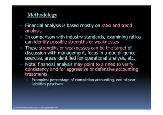 Methodology
       • Financial analysis is based mostly on ratio and trend
         analysis
       • In comparison with industry standards, examining ratios
         can identify possible strengths or weaknesses
       • These strengths or weaknesses can be the target of
         discussion with management, focus in a due diligence
         exercise, areas identified for operational analysis, etc.
       • Note: financial analysis may point to a need to verify
         consistency and for aggressive or defensive accounting
         treatments
             • Examples: percentage-of-completion accounting, end-of-year
               liabilities paydown




© Robin Bhattacharya 2010. All rights reserved.
 
