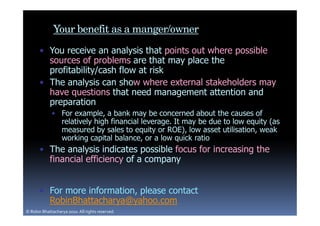 Your benefit as a manger/owner
       • You receive an analysis that points out where possible
         sources of problems are that may place the
         profitability/cash flow at risk
       • The analysis can show where external stakeholders may
         have questions that need management attention and
         preparation
             • For example, a bank may be concerned about the causes of
               relatively high financial leverage. It may be due to low equity (as
               measured by sales to equity or ROE), low asset utilisation, weak
               working capital balance, or a low quick ratio
       • The analysis indicates possible focus for increasing the
         financial efficiency of a company


       • For more information, please contact
         RobinBhattacharya@yahoo.com
© Robin Bhattacharya 2010. All rights reserved.
 