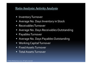 Ratio Analysis: Activity Analysis

                     Inventory Turnover
                     Average No. Days Inventory in Stock
                     Receivables Turnover
                     Average No. Days Receivables Outstanding
                     Payables Turnover
                     Average No. Days Payables Outstanding
                     Working Capital Turnover
                     Fixed Assets Turnover
                     Total Assets Turnover

© Robin Bhattacharya 2010. All rights reserved.
 