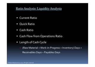 Ratio Analysis: Liquidity Analysis

                     Current Ratio
                     Quick Ratio
                     Cash Ratio
                     Cash Flow from Operations Ratio
                     Length of Cash Cycle
                          (Raw Material + Work-in-Progress + Inventory) Days +
                          Receivables Days – Payables Days


© Robin Bhattacharya 2010. All rights reserved.
 