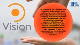 To Transform the Company into
a modern and dynamic yarn,
cloth and processed cloth and
finished product manufacturing
Company that is fully equipped
to play a meaningful role on
sustainable basis in the
economy of Pakistan. To
transform the Company into a
modern and dynamic power
generating Company that is
fully equipped to play a
meaningful role on sustainable
basis in the economy of
Pakistan.
 