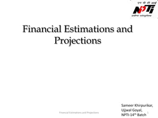 Financial Estimations and
Projections
Sameer Khirpurikar,
Ujjwal Goyal,
NPTI-14th Batch
Financial Estimations and Projections 1
 