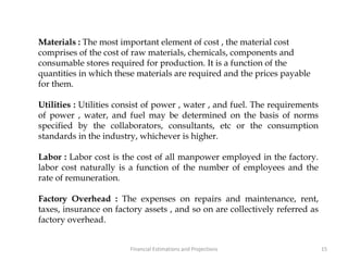 Materials : The most important element of cost , the material cost
comprises of the cost of raw materials, chemicals, components and
consumable stores required for production. It is a function of the
quantities in which these materials are required and the prices payable
for them.
Utilities : Utilities consist of power , water , and fuel. The requirements
of power , water, and fuel may be determined on the basis of norms
specified by the collaborators, consultants, etc or the consumption
standards in the industry, whichever is higher.
Labor : Labor cost is the cost of all manpower employed in the factory.
labor cost naturally is a function of the number of employees and the
rate of remuneration.
Factory Overhead : The expenses on repairs and maintenance, rent,
taxes, insurance on factory assets , and so on are collectively referred as
factory overhead.
15Financial Estimations and Projections
 