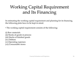 Working Capital Requirement
and Its Financing
In estimating the working capital requirement and planning for its financing,
the following pints have to be kept in mind:
• The working capital requirement consists of the following:
(i) Raw materials
(ii) Stocks of goods in process
(iii) Stocks of finished goods
(iv) Debtors
(v) Operating expenses
(vi) Consumable stores
16Financial Estimations and Projections
 