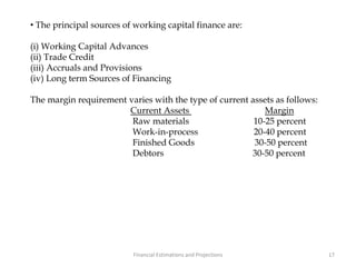 • The principal sources of working capital finance are:
(i) Working Capital Advances
(ii) Trade Credit
(iii) Accruals and Provisions
(iv) Long term Sources of Financing
The margin requirement varies with the type of current assets as follows:
Current Assets Margin
Raw materials 10-25 percent
Work-in-process 20-40 percent
Finished Goods 30-50 percent
Debtors 30-50 percent
17Financial Estimations and Projections
 