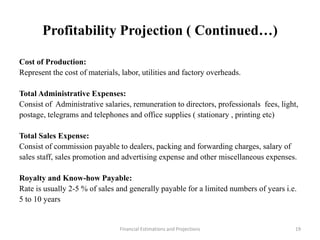 Profitability Projection ( Continued…)
Cost of Production:
Represent the cost of materials, labor, utilities and factory overheads.
Total Administrative Expenses:
Consist of Administrative salaries, remuneration to directors, professionals fees, light,
postage, telegrams and telephones and office supplies ( stationary , printing etc)
Total Sales Expense:
Consist of commission payable to dealers, packing and forwarding charges, salary of
sales staff, sales promotion and advertising expense and other miscellaneous expenses.
Royalty and Know-how Payable:
Rate is usually 2-5 % of sales and generally payable for a limited numbers of years i.e.
5 to 10 years
Financial Estimations and Projections 19
 