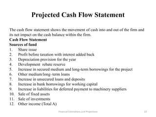 Projected Cash Flow Statement
The cash flow statement shows the movement of cash into and out of the firm and
its net impact on the cash balance within the firm.
Cash Flow Statement
Sources of fund
1. Share issue
2. Profit before taxation with interest added back
3. Depreciation provision for the year
4. Development rebate reserve
5. Increase in secured medium and long-term borrowings for the project
6. Other medium/long–term loans
7. Increase in unsecured loans and deposits
8. Increase in bank borrowings for working capital
9. Increase in liabilities for deferred payment to machinery suppliers
10. Sale of fixed assets
11. Sale of investments
12. Other income (Total A)
Financial Estimations and Projections 23
 